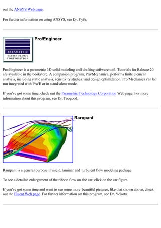 out the ANSYS Web page.
For further information on using ANSYS, see Dr. Fyfe.
Pro/Engineer
Pro/Engineer is a parametric 3D solid modeling and drafting software tool. Tutorials for Release 20
are available in the bookstore. A companion program, Pro/Mechanica, performs finite element
analysis, including static analysis, sensitivity studies, and design optimization. Pro/Mechanica can be
run integrated with Pro/E or in stand-alone mode.
If you've got some time, check out the Parametric Technology Corporation Web page. For more
information about this program, see Dr. Toogood.
Rampant
Rampant is a general purpose inviscid, laminar and turbulent flow modeling package.
To see a detailed enlargement of the ribbon flow on the car, click on the car figure.
If you've got some time and want to see some more beautiful pictures, like that shown above, check
out the Fluent Web page. For further information on this program, see Dr. Yokota.
 