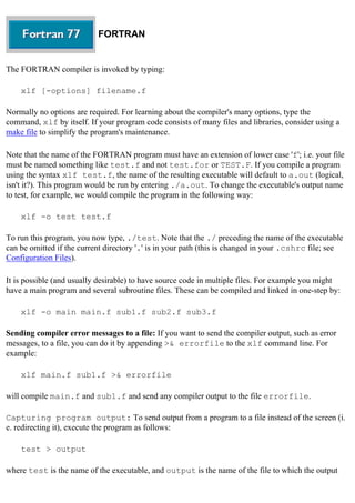 FORTRAN
The FORTRAN compiler is invoked by typing:
xlf [-options] filename.f
Normally no options are required. For learning about the compiler's many options, type the
command, xlf by itself. If your program code consists of many files and libraries, consider using a
make file to simplify the program's maintenance.
Note that the name of the FORTRAN program must have an extension of lower case 'f'; i.e. your file
must be named something like test.f and not test.for or TEST.F. If you compile a program
using the syntax xlf test.f, the name of the resulting executable will default to a.out (logical,
isn't it?). This program would be run by entering ./a.out. To change the executable's output name
to test, for example, we would compile the program in the following way:
xlf -o test test.f
To run this program, you now type, ./test. Note that the ./ preceding the name of the executable
can be omitted if the current directory '.' is in your path (this is changed in your .cshrc file; see
Configuration Files).
It is possible (and usually desirable) to have source code in multiple files. For example you might
have a main program and several subroutine files. These can be compiled and linked in one-step by:
xlf -o main main.f sub1.f sub2.f sub3.f
Sending compiler error messages to a file: If you want to send the compiler output, such as error
messages, to a file, you can do it by appending >& errorfile to the xlf command line. For
example:
xlf main.f sub1.f >& errorfile
will compile main.f and sub1.f and send any compiler output to the file errorfile.
Capturing program output: To send output from a program to a file instead of the screen (i.
e. redirecting it), execute the program as follows:
test > output
where test is the name of the executable, and output is the name of the file to which the output
 