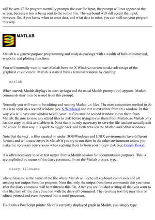 will be sent. If the program normally prompts the user for input, the prompt will not appear on the
screen, because it too is being sent to the output file. The keyboard will still accept the input,
however. So, if you know when to enter data, and what data to enter, you can still run your program
this way.
MATLAB
Matlab is a general purpose programming and analysis package with a wealth of built-in numerical,
symbolic and plotting functions.
You will normally want to start Matlab from the X Windows screen to take advantage of the
graphical environment. Matlab is started from a terminal window by entering:
matlab
When started, Matlab displays its start-up logo and the usual Matlab prompt (>>) appears. Matlab
commands may then be issued from this prompt.
Normally you will want to be editing and running Matlab .m files. The most convenient method to do
this is to open up a second window (see X Windows) and run a text editor from this window. In this
way you will have one window to edit your .m files and the second window to run them from
Matlab. Be sure to save any edited files to disk before trying to run them from Matlab, as Matlab only
has the copy on disk available to it. Note that it is only necessary to save the file, and not actually exit
the editor. In that way it is quick to toggle back and forth between the Matlab and editor windows.
Note that the text .m files created on under DOS/Windows and UNIX environments have different
formats and will cause errors in Matlab if you try to run them in the other environment unless you
make the necessary conversions when copying them to/from your floppy disk (see Floppy Disks).
It is often necessary to save text output from a Matlab session for documentation purposes. This is
accomplished by means of the diary command. From the Matlab prompt, type:
diary filename
where filename is the name of the file where Matlab will echo all keyboard commands and all
ensuing text output from the program. Note that only the output from those commands that you issue
after the diary command will be written to this file. After you are finished writing all that you want to
this file, turn off the diary function with the diary off command. The resulting text file may then be
edited, printed and even imported into a word processor.
To obtain a PostScript printer file of a currently displayed graph in Matlab, you simply type:
 