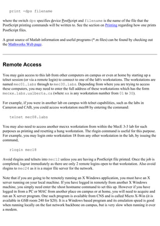 print -dps filename
where the switch dps specifies device PostScript and filename is the name of the file that the
PostScript printing commands will be written to. See the section on Printing regarding how one prints
PostScript files.
A great source of Matlab information and useful programs (*.m files) can be found by checking out
the Mathworks Web page.
Remote Access
You may gain access to this lab from other computers on campus or even at home by starting up a
telnet session (or via a remote login) to connect to one of the lab's workstations. The workstations are
named mec01.labs through to mec30.labs. Depending from where you are trying to access
these computers, you may need to enter the full address of these workstations which has the form
mecxx.labs.ualberta.ca (where xx is any workstation number from 01 to 30).
For example, if you were in another lab on campus with telnet capabilities, such as the labs in
Cameron and CAB, you could access workstation mec08 by entering the command:
telnet mec08.labs
You may also need to access another mecxx workstation from within the MecE 3-3 lab for such
purposes as printing and resetting a hung workstation. The rlogin command is useful for this purpose.
For example, you may login onto workstation 18 from any other workstation in the lab, by issuing the
command,
rlogin mec18
Avoid rlogins and telnets into mec12 unless you are having a PostScript file printed. Once the job is
completed, logout immediately as there are only 2 remote logins open to that workstation. Also avoid
rlogins to mec24 as it is a major file server for the network.
Note that if you are going to be remotely running an X Windows application, you must have an X
server running on your local machine. If you have logged in remotely from another X Windows
machine, you simply need enter the xhost hostname command to set this up. However if you have
logged in from a PC or MAC from another place on campus or at home, you will need to acquire and
run an X server program. One such program is available from CNS and is called Micro X-Win (it is
available in GSB room 240 for $20). It is a Windows based program and its emulation speed is good
when running locally on the fast network backbone on campus, but is very slow when running it over
a modem.
 