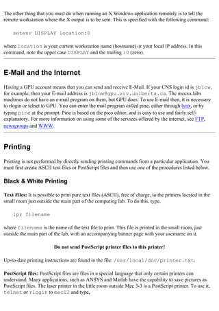 The other thing that you must do when running an X Windows application remotely is to tell the
remote workstation where the X output is to be sent. This is specified with the following command:
setenv DISPLAY location:0
where location is your current workstation name (hostname) or your local IP address. In this
command, note the upper case DISPLAY and the trailing :0 (zero).
E-Mail and the Internet
Having a GPU account means that you can send and receive E-Mail. If your CNS login id is jblow,
for example, then your E-mail address is jblow@gpu.srv.ualberta.ca. The mecxx.labs
machines do not have an e-mail program on them, but GPU does. To use E-mail then, it is necessary
to rlogin or telnet to GPU. You can enter the mail program called pine, either through lynx, or by
typing pine at the prompt. Pine is based on the pico editor, and is easy to use and fairly self-
explanatory. For more information on using some of the services offered by the internet, see FTP,
newsgroups and WWW.
Printing
Printing is not performed by directly sending printing commands from a particular application. You
must first create ASCII text files or PostScript files and then use one of the procedures listed below.
Black & White Printing
Text Files: It is possible to print pure text files (ASCII), free of charge, to the printers located in the
small room just outside the main part of the computing lab. To do this, type,
lpr filename
where filename is the name of the text file to print. This file is printed in the small room, just
outside the main part of the lab, with an accompanying banner page with your username on it.
Do not send PostScript printer files to this printer!
Up-to-date printing instructions are found in the file: /usr/local/doc/printer.txt.
PostScript files: PostScript files are files in a special language that only certain printers can
understand. Many applications, such as ANSYS and Matlab have the capability to save pictures as
PostScript files. The laser printer in the little room outside Mec 3-3 is a PostScript printer. To use it,
telnet or rlogin to mec12 and type,
 