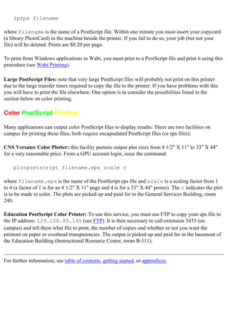 lprps filename
where filename is the name of a PostScript file. Within one minute you must insert your copycard
(a library PhotoCard) in the machine beside the printer. If you fail to do so, your job (but not your
file) will be deleted. Prints are $0.20 per page.
To print from Windows applications in Wabi, you must print to a PostScript file and print it using this
procedure (see Wabi Printing).
Large PostScript Files: note that very large PostScript files will probably not print on this printer
due to the large transfer times required to copy the file to the printer. If you have problems with this
you will have to print the file elsewhere. One option is to consider the possibilities listed in the
section below on color printing.
Color PostScript Printing
Many applications can output color PostScript files to display results. There are two facilities on
campus for printing these files; both require encapsulated PostScript files (or eps files):
CNS Versatec Color Plotter: this facility permits output plot sizes from 8 1/2" X 11" to 33" X 44"
for a very reasonable price. From a GPU account login, issue the command:
plotpostscript filename.eps scale c
where filename.eps is the name of the PostScript eps file and scale is a scaling factor from 1
to 4 (a factor of 1 is for an 8 1/2" X 11" page and 4 is for a 33" X 44" poster). The c indicates the plot
is to be made in color. The plots are picked up and paid for in the General Services Building, room
240.
Education PostScript Color Printer: To use this service, you must use FTP to copy your eps file to
the IP address: 129.128.85.145 (see FTP). It is then necessary to call extension 5433 (on
campus) and tell them what file to print, the number of copies and whether or not you want the
printout on paper or overhead transparencies. The output is picked up and paid for in the basement of
the Education Building (Instructional Resource Center, room B-111).
For further information, see table of contents, getting started, or appendices.
 