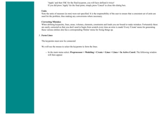 'Apply' and then 'OK' for the final keypoint, you will have defined it twice!
If you did press 'Apply' for the final point, simply press 'Cancel' to close this dialog box.
Units
Note the units of measure (ie mm) were not specified. It is the responsibility of the user to ensure that a consistent set of units are
used for the problem; thus making any conversions where necessary.
Correcting Mistakes
When defining keypoints, lines, areas, volumes, elements, constraints and loads you are bound to make mistakes. Fortunately these
are easily corrected so that you don't need to begin from scratch every time an error is made! Every 'Create' menu for generating
these various entities also has a corresponding 'Delete' menu for fixing things up.
3. Form Lines
The keypoints must now be connected
We will use the mouse to select the keypoints to form the lines.
❍ In the main menu select: Preprocessor > Modeling > Create > Lines > Lines > In Active Coord. The following window
will then appear:
 