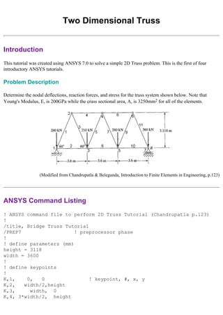Two Dimensional Truss
Introduction
This tutorial was created using ANSYS 7.0 to solve a simple 2D Truss problem. This is the first of four
introductory ANSYS tutorials.
Problem Description
Determine the nodal deflections, reaction forces, and stress for the truss system shown below. Note that
Young's Modulus, E, is 200GPa while the crass sectional area, A, is 3250mm2 for all of the elements.
(Modified from Chandrupatla & Belegunda, Introduction to Finite Elements in Engineering, p.123)
ANSYS Command Listing
! ANSYS command file to perform 2D Truss Tutorial (Chandrupatla p.123)
!
/title, Bridge Truss Tutorial
/PREP7 ! preprocessor phase
!
! define parameters (mm)
height = 3118
width = 3600
!
! define keypoints
!
K,1, 0, 0 ! keypoint, #, x, y
K,2, width/2,height
K,3, width, 0
K,4, 3*width/2, height
 