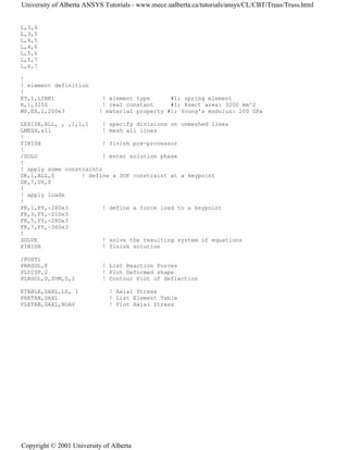 L,3,4
L,3,5
L,4,5
L,4,6
L,5,6
L,5,7
L,6,7
!
! element definition
!
ET,1,LINK1 ! element type #1; spring element
R,1,3250 ! real constant #1; Xsect area: 3200 mm^2
MP,EX,1,200e3 ! material property #1; Young's modulus: 200 GPa
LESIZE,ALL, , ,1,1,1 ! specify divisions on unmeshed lines
LMESH,all ! mesh all lines
!
FINISH ! finish pre-processor
!
/SOLU ! enter solution phase
!
! apply some constraints
DK,1,ALL,0 ! define a DOF constraint at a keypoint
DK,7,UY,0
!
! apply loads
!
FK,1,FY,-280e3 ! define a force load to a keypoint
FK,3,FY,-210e3
FK,5,FY,-280e3
FK,7,FY,-360e3
!
SOLVE ! solve the resulting system of equations
FINISH ! finish solution
/POST1
PRRSOL,F ! List Reaction Forces
PLDISP,2 ! Plot Deformed shape
PLNSOL,U,SUM,0,1 ! Contour Plot of deflection
ETABLE,SAXL,LS, 1 ! Axial Stress
PRETAB,SAXL ! List Element Table
PLETAB,SAXL,NOAV ! Plot Axial Stress
University of Alberta ANSYS Tutorials - www.mece.ualberta.ca/tutorials/ansys/CL/CBT/Truss/Truss.html
Copyright © 2001 University of Alberta
 