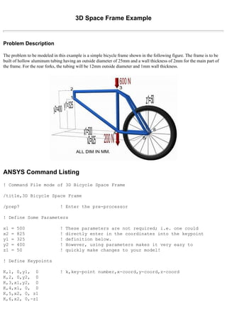 3D Space Frame Example
Problem Description
The problem to be modeled in this example is a simple bicycle frame shown in the following figure. The frame is to be
built of hollow aluminum tubing having an outside diameter of 25mm and a wall thickness of 2mm for the main part of
the frame. For the rear forks, the tubing will be 12mm outside diameter and 1mm wall thickness.
ANSYS Command Listing
! Command File mode of 3D Bicycle Space Frame
/title,3D Bicycle Space Frame
/prep7 ! Enter the pre-processor
! Define Some Parameters
x1 = 500 ! These parameters are not required; i.e. one could
x2 = 825 ! directly enter in the coordinates into the keypoint
y1 = 325 ! definition below.
y2 = 400 ! However, using parameters makes it very easy to
z1 = 50 ! quickly make changes to your model!
! Define Keypoints
K,1, 0,y1, 0 ! k,key-point number,x-coord,y-coord,z-coord
K,2, 0,y2, 0
K,3,x1,y2, 0
K,4,x1, 0, 0
K,5,x2, 0, z1
K,6,x2, 0,-z1
 