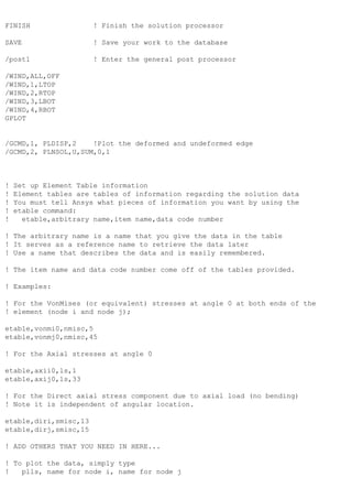 FINISH ! Finish the solution processor
SAVE ! Save your work to the database
/post1 ! Enter the general post processor
/WIND,ALL,OFF
/WIND,1,LTOP
/WIND,2,RTOP
/WIND,3,LBOT
/WIND,4,RBOT
GPLOT
/GCMD,1, PLDISP,2 !Plot the deformed and undeformed edge
/GCMD,2, PLNSOL,U,SUM,0,1
! Set up Element Table information
! Element tables are tables of information regarding the solution data
! You must tell Ansys what pieces of information you want by using the
! etable command:
! etable,arbitrary name,item name,data code number
! The arbitrary name is a name that you give the data in the table
! It serves as a reference name to retrieve the data later
! Use a name that describes the data and is easily remembered.
! The item name and data code number come off of the tables provided.
! Examples:
! For the VonMises (or equivalent) stresses at angle 0 at both ends of the
! element (node i and node j);
etable,vonmi0,nmisc,5
etable,vonmj0,nmisc,45
! For the Axial stresses at angle 0
etable,axii0,ls,1
etable,axij0,ls,33
! For the Direct axial stress component due to axial load (no bending)
! Note it is independent of angular location.
etable,diri,smisc,13
etable,dirj,smisc,15
! ADD OTHERS THAT YOU NEED IN HERE...
! To plot the data, simply type
! plls, name for node i, name for node j
 