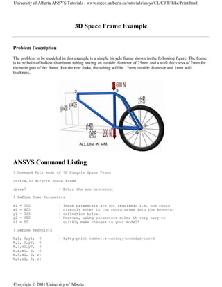 3D Space Frame Example
Problem Description
The problem to be modeled in this example is a simple bicycle frame shown in the following figure. The frame
is to be built of hollow aluminum tubing having an outside diameter of 25mm and a wall thickness of 2mm for
the main part of the frame. For the rear forks, the tubing will be 12mm outside diameter and 1mm wall
thickness.
ANSYS Command Listing
! Command File mode of 3D Bicycle Space Frame
/title,3D Bicycle Space Frame
/prep7 ! Enter the pre-processor
! Define Some Parameters
x1 = 500 ! These parameters are not required; i.e. one could
x2 = 825 ! directly enter in the coordinates into the keypoint
y1 = 325 ! definition below.
y2 = 400 ! However, using parameters makes it very easy to
z1 = 50 ! quickly make changes to your model!
! Define Keypoints
K,1, 0,y1, 0 ! k,key-point number,x-coord,y-coord,z-coord
K,2, 0,y2, 0
K,3,x1,y2, 0
K,4,x1, 0, 0
K,5,x2, 0, z1
K,6,x2, 0,-z1
University of Alberta ANSYS Tutorials - www.mece.ualberta.ca/tutorials/ansys/CL/CBT/Bike/Print.html
Copyright © 2001 University of Alberta
 