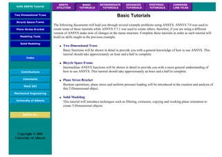 UofA ANSYS Tutorial
ANSYS
UTILITIES
BASIC
TUTORIALS
INTERMEDIATE
TUTORIALS
ADVANCED
TUTORIALS
POSTPROC.
TUTORIALS
COMMAND
LINE FILES
Two Dimensional Truss
Bicycle Space Frame
Plane Stress Bracket
Modeling Tools
Solid Modeling
Index
Contributions
Comments
MecE 563
Mechanical Engineering
University of Alberta
ANSYS Inc.
Copyright © 2001
University of Alberta
Basic Tutorials
The following documents will lead you through several example problems using ANSYS. ANSYS 7.0 was used to
create some of these tutorials while ANSYS 5.7.1 was used to create others, therefore, if you are using a different
version of ANSYS make note of changes in the menu structure. Complete these tutorials in order as each tutorial will
build on skills taught in the previous example.
● Two Dimensional Truss
Basic functions will be shown in detail to provide you with a general knowledge of how to use ANSYS. This
tutorial should take approximately an hour and a half to complete.
● Bicycle Space Frame
Intermediate ANSYS functions will be shown in detail to provide you with a more general understanding of
how to use ANSYS. This tutorial should take approximately an hour and a half to complete.
● Plane Stress Bracket
Boolean operations, plane stress and uniform pressure loading will be introduced in the creation and analysis of
this 2-Dimensional object.
● Solid Modeling
This tutorial will introduce techniques such as filleting, extrusion, copying and working plane orienation to
create 3-Dimensional objects.
 