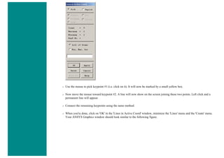 ❍ Use the mouse to pick keypoint #1 (i.e. click on it). It will now be marked by a small yellow box.
❍ Now move the mouse toward keypoint #2. A line will now show on the screen joining these two points. Left click and a
permanent line will appear.
❍ Connect the remaining keypoints using the same method.
❍ When you're done, click on 'OK' in the 'Lines in Active Coord' window, minimize the 'Lines' menu and the 'Create' menu.
Your ANSYS Graphics window should look similar to the following figure.
 