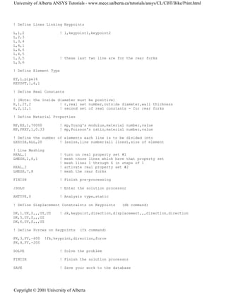 ! Define Lines Linking Keypoints
L,1,2 ! l,keypoint1,keypoint2
L,2,3
L,3,4
L,4,1
L,4,6
L,4,5
L,3,5 ! these last two line are for the rear forks
L,3,6
! Define Element Type
ET,1,pipe16
KEYOPT,1,6,1
! Define Real Constants
! (Note: the inside diameter must be positive)
R,1,25,2 ! r,real set number,outside diameter,wall thickness
R,2,12,1 ! second set of real constants - for rear forks
! Define Material Properties
MP,EX,1,70000 ! mp,Young's modulus,material number,value
MP,PRXY,1,0.33 ! mp,Poisson's ratio,material number,value
! Define the number of elements each line is to be divided into
LESIZE,ALL,20 ! lesize,line number(all lines),size of element
! Line Meshing
REAL,1 ! turn on real property set #1
LMESH,1,6,1 ! mesh those lines which have that property set
! mesh lines 1 through 6 in steps of 1
REAL,2 ! activate real property set #2
LMESH,7,8 ! mesh the rear forks
FINISH ! Finish pre-processing
/SOLU ! Enter the solution processor
ANTYPE,0 ! Analysis type,static
! Define Displacement Constraints on Keypoints (dk command)
DK,1,UX,0,,,UY,UZ ! dk,keypoint,direction,displacement,,,direction,direction
DK,5,UY,0,,,UZ
DK,6,UY,0,,,UZ
! Define Forces on Keypoints (fk command)
FK,3,FY,-600 !fk,keypoint,direction,force
FK,4,FY,-200
SOLVE ! Solve the problem
FINISH ! Finish the solution processor
SAVE ! Save your work to the database
University of Alberta ANSYS Tutorials - www.mece.ualberta.ca/tutorials/ansys/CL/CBT/Bike/Print.html
Copyright © 2001 University of Alberta
 