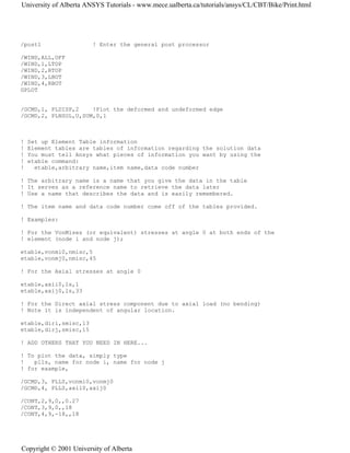 /post1 ! Enter the general post processor
/WIND,ALL,OFF
/WIND,1,LTOP
/WIND,2,RTOP
/WIND,3,LBOT
/WIND,4,RBOT
GPLOT
/GCMD,1, PLDISP,2 !Plot the deformed and undeformed edge
/GCMD,2, PLNSOL,U,SUM,0,1
! Set up Element Table information
! Element tables are tables of information regarding the solution data
! You must tell Ansys what pieces of information you want by using the
! etable command:
! etable,arbitrary name,item name,data code number
! The arbitrary name is a name that you give the data in the table
! It serves as a reference name to retrieve the data later
! Use a name that describes the data and is easily remembered.
! The item name and data code number come off of the tables provided.
! Examples:
! For the VonMises (or equivalent) stresses at angle 0 at both ends of the
! element (node i and node j);
etable,vonmi0,nmisc,5
etable,vonmj0,nmisc,45
! For the Axial stresses at angle 0
etable,axii0,ls,1
etable,axij0,ls,33
! For the Direct axial stress component due to axial load (no bending)
! Note it is independent of angular location.
etable,diri,smisc,13
etable,dirj,smisc,15
! ADD OTHERS THAT YOU NEED IN HERE...
! To plot the data, simply type
! plls, name for node i, name for node j
! for example,
/GCMD,3, PLLS,vonmi0,vonmj0
/GCMD,4, PLLS,axii0,axij0
/CONT,2,9,0,,0.27
/CONT,3,9,0,,18
/CONT,4,9,-18,,18
University of Alberta ANSYS Tutorials - www.mece.ualberta.ca/tutorials/ansys/CL/CBT/Bike/Print.html
Copyright © 2001 University of Alberta
 