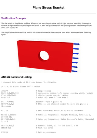 Plane Stress Bracket
Verification Example
The first step is to simplify the problem. Whenever you are trying out a new analysis type, you need something (ie analytical
solution or experimental data) to compare the results to. This way you can be sure that you've gotten the correct analysis type,
units, scale factors, etc.
The simplified version that will be used for this problem is that of a flat rectangular plate with a hole shown in the following
figure:
ANSYS Command Listing
! Command File mode of 2D Plane Stress Verification
/title, 2D Plane Stress Verification
/PREP7 ! Preprocessor
BLC4,0,0,200,100 ! rectangle, bottom left corner coords, width, height
CYL4,100,50,20 ! circle,center coords, radius
ASBA,1,2 ! substract area 2 from area 1
ET,1,PLANE42 !element Type = plane 42
KEYOPT,1,3,3 ! This is the changed option to give the plate a
thickness
R,1,20 ! Real Constant, Material 1, Plate Thickness
MP,EX,1,200000 ! Material Properties, Young's Modulus, Material 1,
200000 MPa
MP,PRXY,1,0.3 ! Material Properties, Major Poisson's Ratio, Material
1, 0.3
AESIZE,ALL,5 ! Element sizes, all of the lines, 5 mm
AMESH,ALL ! Mesh the lines
FINISH ! Exit preprocessor
 