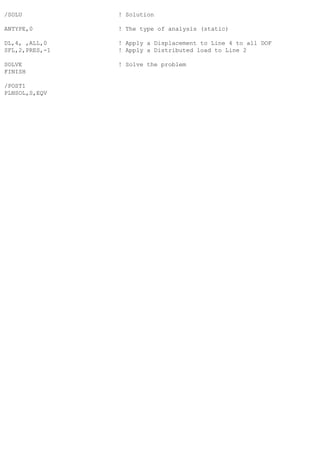 /SOLU ! Solution
ANTYPE,0 ! The type of analysis (static)
DL,4, ,ALL,0 ! Apply a Displacement to Line 4 to all DOF
SFL,2,PRES,-1 ! Apply a Distributed load to Line 2
SOLVE ! Solve the problem
FINISH
/POST1
PLNSOL,S,EQV
 