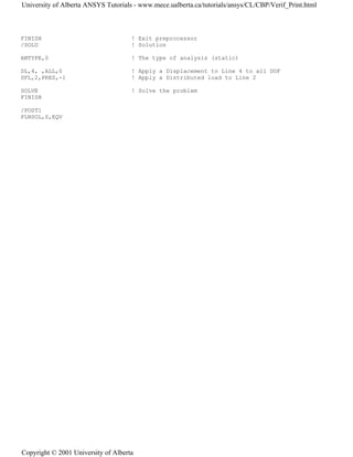 FINISH ! Exit preprocessor
/SOLU ! Solution
ANTYPE,0 ! The type of analysis (static)
DL,4, ,ALL,0 ! Apply a Displacement to Line 4 to all DOF
SFL,2,PRES,-1 ! Apply a Distributed load to Line 2
SOLVE ! Solve the problem
FINISH
/POST1
PLNSOL,S,EQV
University of Alberta ANSYS Tutorials - www.mece.ualberta.ca/tutorials/ansys/CL/CBP/Verif_Print.html
Copyright © 2001 University of Alberta
 