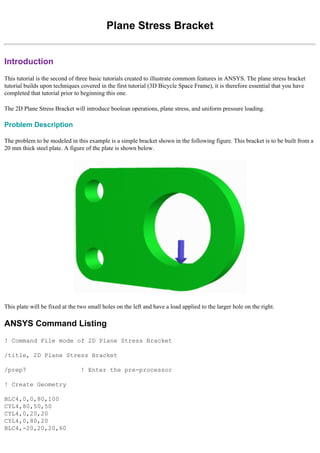 Plane Stress Bracket
Introduction
This tutorial is the second of three basic tutorials created to illustrate commom features in ANSYS. The plane stress bracket
tutorial builds upon techniques covered in the first tutorial (3D Bicycle Space Frame), it is therefore essential that you have
completed that tutorial prior to beginning this one.
The 2D Plane Stress Bracket will introduce boolean operations, plane stress, and uniform pressure loading.
Problem Description
The problem to be modeled in this example is a simple bracket shown in the following figure. This bracket is to be built from a
20 mm thick steel plate. A figure of the plate is shown below.
This plate will be fixed at the two small holes on the left and have a load applied to the larger hole on the right.
ANSYS Command Listing
! Command File mode of 2D Plane Stress Bracket
/title, 2D Plane Stress Bracket
/prep7 ! Enter the pre-processor
! Create Geometry
BLC4,0,0,80,100
CYL4,80,50,50
CYL4,0,20,20
CYL4,0,80,20
BLC4,-20,20,20,60
 