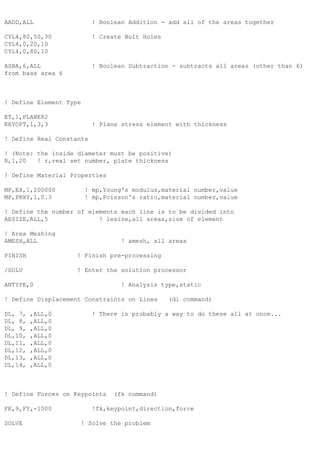 AADD,ALL ! Boolean Addition - add all of the areas together
CYL4,80,50,30 ! Create Bolt Holes
CYL4,0,20,10
CYL4,0,80,10
ASBA,6,ALL ! Boolean Subtraction - subtracts all areas (other than 6)
from base area 6
! Define Element Type
ET,1,PLANE82
KEYOPT,1,3,3 ! Plane stress element with thickness
! Define Real Constants
! (Note: the inside diameter must be positive)
R,1,20 ! r,real set number, plate thickness
! Define Material Properties
MP,EX,1,200000 ! mp,Young's modulus,material number,value
MP,PRXY,1,0.3 ! mp,Poisson's ratio,material number,value
! Define the number of elements each line is to be divided into
AESIZE,ALL,5 ! lesize,all areas,size of element
! Area Meshing
AMESH,ALL ! amesh, all areas
FINISH ! Finish pre-processing
/SOLU ! Enter the solution processor
ANTYPE,0 ! Analysis type,static
! Define Displacement Constraints on Lines (dl command)
DL, 7, ,ALL,0 ! There is probably a way to do these all at once...
DL, 8, ,ALL,0
DL, 9, ,ALL,0
DL,10, ,ALL,0
DL,11, ,ALL,0
DL,12, ,ALL,0
DL,13, ,ALL,0
DL,14, ,ALL,0
! Define Forces on Keypoints (fk command)
FK,9,FY,-1000 !fk,keypoint,direction,force
SOLVE ! Solve the problem
 