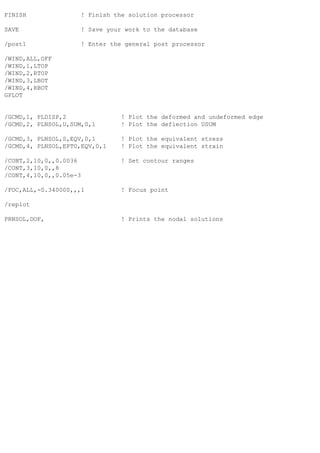 FINISH ! Finish the solution processor
SAVE ! Save your work to the database
/post1 ! Enter the general post processor
/WIND,ALL,OFF
/WIND,1,LTOP
/WIND,2,RTOP
/WIND,3,LBOT
/WIND,4,RBOT
GPLOT
/GCMD,1, PLDISP,2 ! Plot the deformed and undeformed edge
/GCMD,2, PLNSOL,U,SUM,0,1 ! Plot the deflection USUM
/GCMD,3, PLNSOL,S,EQV,0,1 ! Plot the equivalent stress
/GCMD,4, PLNSOL,EPTO,EQV,0,1 ! Plot the equivalent strain
/CONT,2,10,0,,0.0036 ! Set contour ranges
/CONT,3,10,0,,8
/CONT,4,10,0,,0.05e-3
/FOC,ALL,-0.340000,,,1 ! Focus point
/replot
PRNSOL,DOF, ! Prints the nodal solutions
 