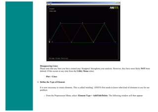 Disappearing Lines
Please note that any lines you have created may 'disappear' throughout your analysis. However, they have most likely NOT been
deleted. If this occurs at any time from the Utility Menu select:
Plot > Lines
4. Define the Type of Element
It is now necessary to create elements. This is called 'meshing'. ANSYS first needs to know what kind of elements to use for our
problem:
❍ From the Preprocessor Menu, select: Element Type > Add/Edit/Delete. The following window will then appear:
 