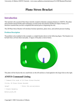 Plane Stress Bracket
Introduction
This tutorial is the second of three basic tutorials created to illustrate commom features in ANSYS. The plane
stress bracket tutorial builds upon techniques covered in the first tutorial (3D Bicycle Space Frame), it is
therefore essential that you have completed that tutorial prior to beginning this one.
The 2D Plane Stress Bracket will introduce boolean operations, plane stress, and uniform pressure loading.
Problem Description
The problem to be modeled in this example is a simple bracket shown in the following figure. This bracket is to
be built from a 20 mm thick steel plate. A figure of the plate is shown below.
This plate will be fixed at the two small holes on the left and have a load applied to the larger hole on the right.
ANSYS Command Listing
! Command File mode of 2D Plane Stress Bracket
/title, 2D Plane Stress Bracket
/prep7 ! Enter the pre-processor
! Create Geometry
BLC4,0,0,80,100
University of Alberta ANSYS Tutorials - www.mece.ualberta.ca/tutorials/ansys/CL/CBT/Bracket/Print.html
Copyright © 2001 University of Alberta
 