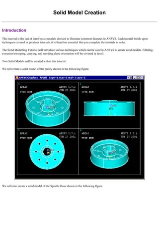 Solid Model Creation
Introduction
This tutorial is the last of three basic tutorials devised to illustrate commom features in ANSYS. Each tutorial builds upon
techniques covered in previous tutorials, it is therefore essential that you complete the tutorials in order.
The Solid Modelling Tutorial will introduce various techniques which can be used in ANSYS to create solid models. Filleting,
extrusion/sweeping, copying, and working plane orientation will be covered in detail.
Two Solid Models will be created within this tutorial.
We will create a solid model of the pulley shown in the following figure.
We will also create a solid model of the Spindle Base shown in the following figure.
 