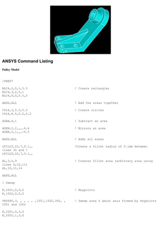 ANSYS Command Listing
Pulley Model
/PREP7
BLC4,2,0,1,5.5 ! Create rectangles
BLC4,3,2,5,1
BLC4,8,0,0.5,5
AADD,ALL ! Add the areas together
CYL4,3,5.5,0.5 ! Create circles
CYL4,8.5,0.2,0.2
ASBA,4,1 ! Subtract an area
AGEN,2,2,,,,4.6 ! Mirrors an area
AGEN,2,1,,,-0.5
AADD,ALL ! Adds all areas
LFILLT,22,7,0.1,, !Create a fillet radius of 0.1mm between
lines 30 and 7
LFILLT,26,7,0.1,,
AL,3,6,9 ! Creates fillet area (arbitrary area using
lines 9,10,11)
AL,10,11,14
AADD,ALL
! Sweep
K,1001,0,0,0 ! Keypoints
K,1002,0,5,0
VROTAT,3, , , , , ,1001,1002,360, , ! Sweep area 4 about axis formed by keypoints
1001 and 1002
K,2001,0,3,0
K,2002,1,3,0
 