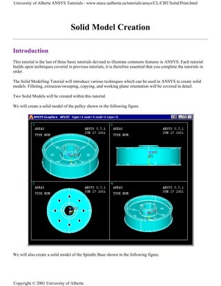 Solid Model Creation
Introduction
This tutorial is the last of three basic tutorials devised to illustrate commom features in ANSYS. Each tutorial
builds upon techniques covered in previous tutorials, it is therefore essential that you complete the tutorials in
order.
The Solid Modelling Tutorial will introduce various techniques which can be used in ANSYS to create solid
models. Filleting, extrusion/sweeping, copying, and working plane orientation will be covered in detail.
Two Solid Models will be created within this tutorial.
We will create a solid model of the pulley shown in the following figure.
We will also create a solid model of the Spindle Base shown in the following figure.
University of Alberta ANSYS Tutorials - www.mece.ualberta.ca/tutorials/ansys/CL/CBT/Solid/Print.html
Copyright © 2001 University of Alberta
 