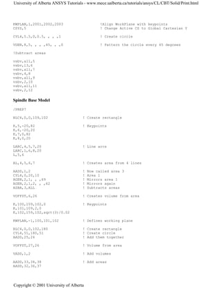 KWPLAN,1,2001,2002,2003 !Align WorkPlane with keypoints
CSYS,5 ! Change Active CS to Global Cartesian Y
CYL4,5.5,0,0.5, , , ,1 ! Create circle
VGEN,8,5, , , ,45, , ,0 ! Pattern the circle every 45 degrees
!Subtract areas
vsbv,all,5
vsbv,13,6
vsbv,all,7
vsbv,4,8
vsbv,all,9
vsbv,2,10
vsbv,all,11
vsbv,2,12
Spindle Base Model
/PREP7
BLC4,0,0,109,102 ! Create rectangle
K,5,-20,82 ! Keypoints
K,6,-20,20
K,7,0,82
K,8,0,20
LARC,4,5,7,20 ! Line arcs
LARC,1,6,8,20
L,5,6
AL,4,5,6,7 ! Creates area from 4 lines
AADD,1,2 ! Now called area 3
CYL4,0,20,10 ! Area 1
AGEN,2,1, , ,69 ! Mirrors area 1
AGEN,2,1,2, , ,62 ! Mirrors again
ASBA,3,ALL ! Subtracts areas
VOFFST,6,26 ! Creates volume from area
K,100,109,102,0 ! Keypoints
K,101,109,2,0
K,102,159,102,sqrt(3)/0.02
KWPLAN,-1,100,101,102 ! Defines working plane
BLC4,0,0,102,180 ! Create rectangle
CYL4,51,180,51 ! Create circle
AADD,25,26 ! Add them together
VOFFST,27,26 ! Volume from area
VADD,1,2 ! Add volumes
AADD,33,34,38 ! Add areas
AADD,32,36,37
University of Alberta ANSYS Tutorials - www.mece.ualberta.ca/tutorials/ansys/CL/CBT/Solid/Print.html
Copyright © 2001 University of Alberta
 