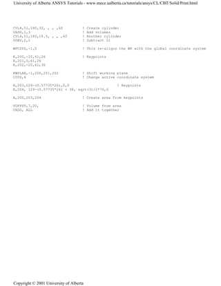 CYL4,51,180,32, , , ,60 ! Create cylinder
VADD,1,3 ! Add volumes
CYL4,51,180,18.5, , , ,60 ! Another cylinder
VSBV,2,1 ! Subtract it
WPCSYS,-1,0 ! This re-aligns the WP with the global coordinate system
K,200,-20,61,26 ! Keypoints
K,201,0,61,26
K,202,-20,61,30
KWPLAN,-1,200,201,202 ! Shift working plane
CSYS,4 ! Change active coordinate system
K,203,129-(0.57735*26),0,0 ! Keypoints
K,204, 129-(0.57735*26) + 38, sqrt(3)/2*76,0
A,200,203,204 ! Create area from keypoints
VOFFST,7,20, ! Volume from area
VADD, ALL ! Add it together
University of Alberta ANSYS Tutorials - www.mece.ualberta.ca/tutorials/ansys/CL/CBT/Solid/Print.html
Copyright © 2001 University of Alberta
 