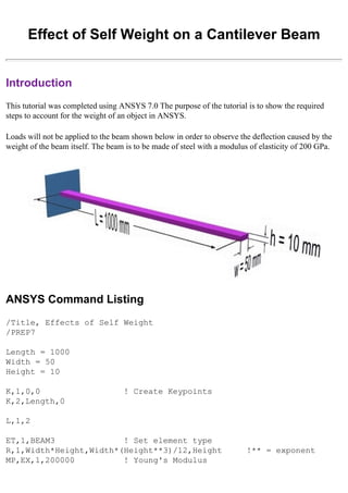 Effect of Self Weight on a Cantilever Beam
Introduction
This tutorial was completed using ANSYS 7.0 The purpose of the tutorial is to show the required
steps to account for the weight of an object in ANSYS.
Loads will not be applied to the beam shown below in order to observe the deflection caused by the
weight of the beam itself. The beam is to be made of steel with a modulus of elasticity of 200 GPa.
ANSYS Command Listing
/Title, Effects of Self Weight
/PREP7
Length = 1000
Width = 50
Height = 10
K,1,0,0 ! Create Keypoints
K,2,Length,0
L,1,2
ET,1,BEAM3 ! Set element type
R,1,Width*Height,Width*(Height**3)/12,Height !** = exponent
MP,EX,1,200000 ! Young's Modulus
 