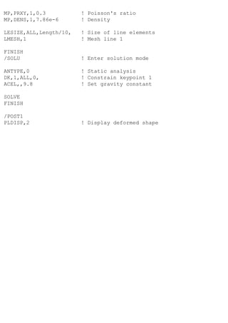MP,PRXY,1,0.3 ! Poisson's ratio
MP,DENS,1,7.86e-6 ! Density
LESIZE,ALL,Length/10, ! Size of line elements
LMESH,1 ! Mesh line 1
FINISH
/SOLU ! Enter solution mode
ANTYPE,0 ! Static analysis
DK,1,ALL,0, ! Constrain keypoint 1
ACEL,,9.8 ! Set gravity constant
SOLVE
FINISH
/POST1
PLDISP,2 ! Display deformed shape
 