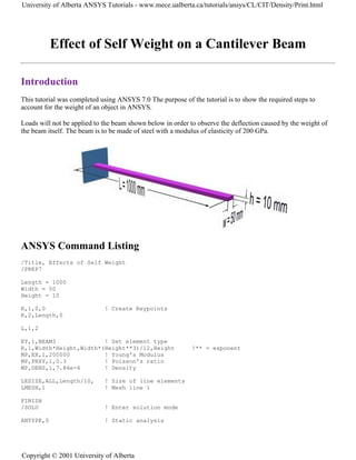 Effect of Self Weight on a Cantilever Beam
Introduction
This tutorial was completed using ANSYS 7.0 The purpose of the tutorial is to show the required steps to
account for the weight of an object in ANSYS.
Loads will not be applied to the beam shown below in order to observe the deflection caused by the weight of
the beam itself. The beam is to be made of steel with a modulus of elasticity of 200 GPa.
ANSYS Command Listing
/Title, Effects of Self Weight
/PREP7
Length = 1000
Width = 50
Height = 10
K,1,0,0 ! Create Keypoints
K,2,Length,0
L,1,2
ET,1,BEAM3 ! Set element type
R,1,Width*Height,Width*(Height**3)/12,Height !** = exponent
MP,EX,1,200000 ! Young's Modulus
MP,PRXY,1,0.3 ! Poisson's ratio
MP,DENS,1,7.86e-6 ! Density
LESIZE,ALL,Length/10, ! Size of line elements
LMESH,1 ! Mesh line 1
FINISH
/SOLU ! Enter solution mode
ANTYPE,0 ! Static analysis
University of Alberta ANSYS Tutorials - www.mece.ualberta.ca/tutorials/ansys/CL/CIT/Density/Print.html
Copyright © 2001 University of Alberta
 