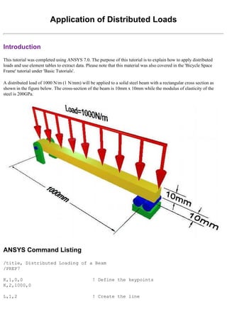 Application of Distributed Loads
Introduction
This tutorial was completed using ANSYS 7.0. The purpose of this tutorial is to explain how to apply distributed
loads and use element tables to extract data. Please note that this material was also covered in the 'Bicycle Space
Frame' tutorial under 'Basic Tutorials'.
A distributed load of 1000 N/m (1 N/mm) will be applied to a solid steel beam with a rectangular cross section as
shown in the figure below. The cross-section of the beam is 10mm x 10mm while the modulus of elasticity of the
steel is 200GPa.
ANSYS Command Listing
/title, Distributed Loading of a Beam
/PREP7
K,1,0,0 ! Define the keypoints
K,2,1000,0
L,1,2 ! Create the line
 