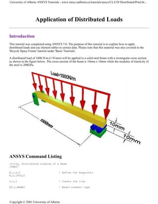 Application of Distributed Loads
Introduction
This tutorial was completed using ANSYS 7.0. The purpose of this tutorial is to explain how to apply
distributed loads and use element tables to extract data. Please note that this material was also covered in the
'Bicycle Space Frame' tutorial under 'Basic Tutorials'.
A distributed load of 1000 N/m (1 N/mm) will be applied to a solid steel beam with a rectangular cross section
as shown in the figure below. The cross-section of the beam is 10mm x 10mm while the modulus of elasticity of
the steel is 200GPa.
ANSYS Command Listing
/title, Distributed Loading of a Beam
/PREP7
K,1,0,0 ! Define the keypoints
K,2,1000,0
L,1,2 ! Create the line
ET,1,BEAM3 ! Beam3 element type
University of Alberta ANSYS Tutorials - www.mece.ualberta.ca/tutorials/ansys/CL/CIT/Distributed/Print.ht...
Copyright © 2001 University of Alberta
 