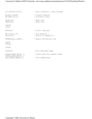 R,1,100,833.333,10 ! Real constants - area,I,height
MP,EX,1,200000 ! Young's Modulus
MP,PRXY,1,0.33 ! Poisson's ratio
ESIZE,100 ! Mesh size
LMESH,ALL ! Mesh line
FINISH
/SOLU
ANTYPE,0 ! Static analysis
DK,1,UX,0,,,UY ! Pin keypoint 1
DK,2,UY,0 ! Roller on keypoint 2
SFBEAM,ALL,1,PRES,1 ! Apply distributed load
SOLVE
FINISH
/POST1
PLDISP,2 ! Plot deformed shape
ETABLE,SMAXI,NMISC, 1 ! Create data for element table
ETABLE,SMAXJ,NMISC, 3
PLLS,SMAXI,SMAXJ,1,0 ! Plot ETABLE data
University of Alberta ANSYS Tutorials - www.mece.ualberta.ca/tutorials/ansys/CL/CIT/Distributed/Print.ht...
Copyright © 2001 University of Alberta
 