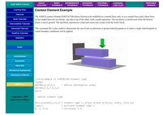 UofA ANSYS Tutorial
ANSYS
UTILITIES
BASIC
TUTORIALS
INTERMEDIATE
TUTORIALS
ADVANCED
TUTORIALS
POSTPROC.
TUTORIALS
COMMAND
LINE FILES
PRINTABLE
VERSION
Creating Files
Features
Basic Tutorials
Intermediate Tutorials
Advanced Tutorials
PostProc Tutorials
Radiation
Index
Contributions
Comments
MecE 563
Mechanical Engineering
University of Alberta
ANSYS Inc.
Copyright © 2001
University of Alberta
Contact Element Example
The ANSYS contact element CONTACT48 allows friction to be modelled as a normal force only or as a normal force and a shear force.
In this model there are two blocks, one above top of the other, with a small separation. The top block is cantilevered while the bottom
block is tied to ground. The top block experiences a load and comes into contact with the lower block.
This command file is also useful to demonstate the use of sets or selections to group nodes/keypoints or to select a single node/keypoint to
which boundary conditions will be applied.
/title,Sample of CONTACT48 element type
/prep7
RECTNG,0,10,0,2 ! define rectangular areas
RECTNG,2.5,7.5,2,4
aplot
! define element type
ET,1,plane42,,,3,,2 ! element type 1, plane stress w/thick, nodal, strs out
type,1 ! activate element type 1
R, 1, 0.01 ! thickness 0.01
 