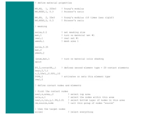! define material properties
MP,EX, 1, 200e3 ! Young's modulus
MP,NUXY,1, 0.3 ! Poisson's ratio
MP,EX, 2, 20e3 ! Young's modulus (10 times less rigid!)
MP,NUXY,2, 0.3 ! Poisson's ratio
! meshing
esize,0.5 ! set meshing size
mat,1 ! turn on material set #1
real,1 ! real set #1
amesh,1 ! mesh area 1
esize,0.35
mat,2
amesh,2
/pnum,mat,1 ! turn on material color shading
eplot
ET,2,contac48,,1 ! defines second element type - 2D contact elements
keyo,2,7,1
r,2,20e3,,0.005,,10
TYPE,2 ! activates or sets this element type
real,2
! define contact nodes and elements
! first the contact nodes
asel,s,area,,2 ! select top area
nsla,s,1 ! select the nodes within this area
nsel,r,loc,y,1.99,2.01 ! select bottom layer of nodes in this area
cm,source,node ! call this group of nodes 'source'
! then the target nodes
allsel ! relect everything
 