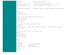 asel,s,area,,1 ! select bottom area
nsla,s,1 ! select nodes in this area
nsel,r,loc,y,1.99,2.01 ! the top layer of nodes from this area
cm,target,node ! call this selection 'target'
gcgen,source,target,3 ! generate contact elements between defined nodes
finish
/solution
antype,stat,new
!Ground upper left hand corner of top block
ksel,s,loc,x,2.5
ksel,r,loc,y,4
dk,all,all,0
! Ground bottom nodes on bottom block
allsel
nsel,s,loc,y,0 ! when vmin = vmax (0 here), a small tolerance is used
d,all,all,0
! Give top right corner a vertical load
allsel
ksel,s,loc,x,7.5
ksel,r,loc,y,4
fk,all,fy,-100
allsel
time,1
nsubst,20,100
autots,on ! auto time stepping
pred,on ! predictor on
nropt,full,,on ! Newton-Raphson on
solve
finish
 