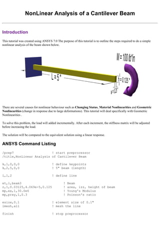 NonLinear Analysis of a Cantilever Beam
Introduction
This tutorial was created using ANSYS 7.0 The purpose of this tutorial is to outline the steps required to do a simple
nonlinear analysis of the beam shown below.
There are several causes for nonlinear behaviour such as Changing Status, Material Nonlinearities and Geometric
Nonlinearities (change in response due to large deformations). This tutorial will deal specifically with Geometric
Nonlinearities .
To solve this problem, the load will added incrementally. After each increment, the stiffness matrix will be adjusted
before increasing the load.
The solution will be compared to the equivalent solution using a linear response.
ANSYS Command Listing
/prep7 ! start preprocessor
/title,NonLinear Analysis of Cantilever Beam
k,1,0,0,0 ! define keypoints
k,2,5,0,0 ! 5" beam (length)
l,1,2 ! define line
et,1,beam3 ! Beam
r,1,0.03125,4.069e-5,0.125 ! area, izz, height of beam
mp,ex,1,30.0e6 ! Young's Modulus
mp,prxy,1,0.3 ! Poisson's ratio
esize,0.1 ! element size of 0.1"
lmesh,all ! mesh the line
finish ! stop preprocessor
 