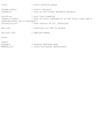 /solu ! start solution phase
antype,static ! static analysis
nlgeom,on ! turn on non-linear geometry analysis
autots,on ! auto time stepping
nsubst,5,1000,1 ! Size of first substep=1/5 of the total load, max #
substeps=1000, min # substeps=1
outres,all,all ! save results of all iterations
dk,1,all ! constrain all DOF on ground
fk,2,mz,-100 ! applied moment
solve
/post1
pldisp,1 ! display deformed mesh
PRNSOL,U,X ! lists horizontal deflections
 
