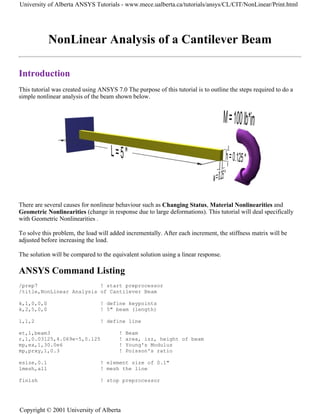 NonLinear Analysis of a Cantilever Beam
Introduction
This tutorial was created using ANSYS 7.0 The purpose of this tutorial is to outline the steps required to do a
simple nonlinear analysis of the beam shown below.
There are several causes for nonlinear behaviour such as Changing Status, Material Nonlinearities and
Geometric Nonlinearities (change in response due to large deformations). This tutorial will deal specifically
with Geometric Nonlinearities .
To solve this problem, the load will added incrementally. After each increment, the stiffness matrix will be
adjusted before increasing the load.
The solution will be compared to the equivalent solution using a linear response.
ANSYS Command Listing
/prep7 ! start preprocessor
/title,NonLinear Analysis of Cantilever Beam
k,1,0,0,0 ! define keypoints
k,2,5,0,0 ! 5" beam (length)
l,1,2 ! define line
et,1,beam3 ! Beam
r,1,0.03125,4.069e-5,0.125 ! area, izz, height of beam
mp,ex,1,30.0e6 ! Young's Modulus
mp,prxy,1,0.3 ! Poisson's ratio
esize,0.1 ! element size of 0.1"
lmesh,all ! mesh the line
finish ! stop preprocessor
University of Alberta ANSYS Tutorials - www.mece.ualberta.ca/tutorials/ansys/CL/CIT/NonLinear/Print.html
Copyright © 2001 University of Alberta
 