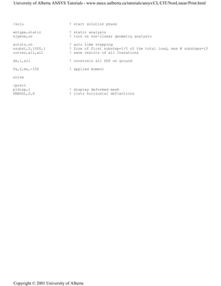/solu ! start solution phase
antype,static ! static analysis
nlgeom,on ! turn on non-linear geometry analysis
autots,on ! auto time stepping
nsubst,5,1000,1 ! Size of first substep=1/5 of the total load, max # substeps=10
outres,all,all ! save results of all iterations
dk,1,all ! constrain all DOF on ground
fk,2,mz,-100 ! applied moment
solve
/post1
pldisp,1 ! display deformed mesh
PRNSOL,U,X ! lists horizontal deflections
University of Alberta ANSYS Tutorials - www.mece.ualberta.ca/tutorials/ansys/CL/CIT/NonLinear/Print.html
Copyright © 2001 University of Alberta
 