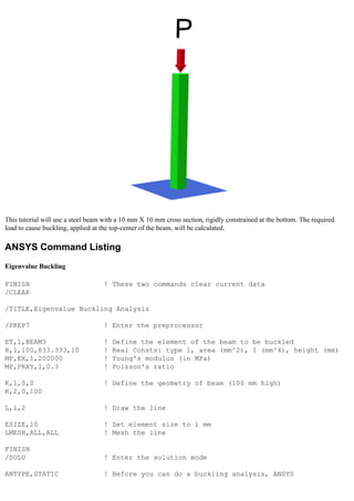 This tutorial will use a steel beam with a 10 mm X 10 mm cross section, rigidly constrained at the bottom. The required
load to cause buckling, applied at the top-center of the beam, will be calculated.
ANSYS Command Listing
Eigenvalue Buckling
FINISH ! These two commands clear current data
/CLEAR
/TITLE,Eigenvalue Buckling Analysis
/PREP7 ! Enter the preprocessor
ET,1,BEAM3 ! Define the element of the beam to be buckled
R,1,100,833.333,10 ! Real Consts: type 1, area (mm^2), I (mm^4), height (mm)
MP,EX,1,200000 ! Young's modulus (in MPa)
MP,PRXY,1,0.3 ! Poisson's ratio
K,1,0,0 ! Define the geometry of beam (100 mm high)
K,2,0,100
L,1,2 ! Draw the line
ESIZE,10 ! Set element size to 1 mm
LMESH,ALL,ALL ! Mesh the line
FINISH
/SOLU ! Enter the solution mode
ANTYPE,STATIC ! Before you can do a buckling analysis, ANSYS
 