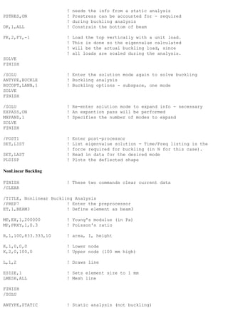 ! needs the info from a static analysis
PSTRES,ON ! Prestress can be accounted for - required
! during buckling analysis
DK,1,ALL ! Constrain the bottom of beam
FK,2,FY,-1 ! Load the top vertically with a unit load.
! This is done so the eigenvalue calculated
! will be the actual buckling load, since
! all loads are scaled during the analysis.
SOLVE
FINISH
/SOLU ! Enter the solution mode again to solve buckling
ANTYPE,BUCKLE ! Buckling analysis
BUCOPT,LANB,1 ! Buckling options - subspace, one mode
SOLVE
FINISH
/SOLU ! Re-enter solution mode to expand info - necessary
EXPASS,ON ! An expantion pass will be performed
MXPAND,1 ! Specifies the number of modes to expand
SOLVE
FINISH
/POST1 ! Enter post-processor
SET,LIST ! List eigenvalue solution - Time/Freq listing is the
! force required for buckling (in N for this case).
SET,LAST ! Read in data for the desired mode
PLDISP ! Plots the deflected shape
NonLinear Buckling
FINISH ! These two commands clear current data
/CLEAR
/TITLE, Nonlinear Buckling Analysis
/PREP7 ! Enter the preprocessor
ET,1,BEAM3 ! Define element as beam3
MP,EX,1,200000 ! Young's modulus (in Pa)
MP,PRXY,1,0.3 ! Poisson's ratio
R,1,100,833.333,10 ! area, I, height
K,1,0,0,0 ! Lower node
K,2,0,100,0 ! Upper node (100 mm high)
L,1,2 ! Draws line
ESIZE,1 ! Sets element size to 1 mm
LMESH,ALL ! Mesh line
FINISH
/SOLU
ANTYPE,STATIC ! Static analysis (not buckling)
 