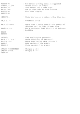 NLGEOM,ON ! Non-linear geometry solution supported
OUTRES,ALL,ALL ! Stores bunches of output
NSUBST,20 ! Load broken into 5 load steps
NEQIT,1000 ! Use 20 load steps to find solution
AUTOTS,ON ! Auto time stepping
LNSRCH,ON
/ESHAPE,1 ! Plots the beam as a volume rather than line
DK,1,ALL,0 ! Constrain bottom
FK,2,FY,-50000 ! Apply load slightly greater than predicted
! required buckling load to upper node
FK,2,FX,-250 ! Add a horizontal load (0.5% FY) to initiate
! buckling
SOLVE
FINISH
/POST26 ! Time history post processor
RFORCE,2,1,F,Y ! Reads force data in variable 2
NSOL,3,2,U,Y ! Reads y-deflection data into var 3
XVAR,2 ! Make variable 2 the x-axis
PLVAR,3 ! Plots variable 3 on y-axis
/AXLAB,Y,DEFLECTION ! Changes y label
/AXLAB,X,LOAD ! Changes X label
/REPLOT
 