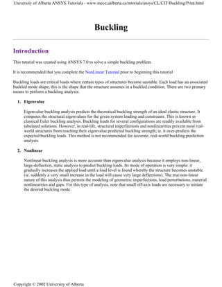 Buckling
Introduction
This tutorial was created using ANSYS 7.0 to solve a simple buckling problem.
It is recommended that you complete the NonLinear Tutorial prior to beginning this tutorial
Buckling loads are critical loads where certain types of structures become unstable. Each load has an associated
buckled mode shape; this is the shape that the structure assumes in a buckled condition. There are two primary
means to perform a buckling analysis:
1. Eigenvalue
Eigenvalue buckling analysis predicts the theoretical buckling strength of an ideal elastic structure. It
computes the structural eigenvalues for the given system loading and constraints. This is known as
classical Euler buckling analysis. Buckling loads for several configurations are readily available from
tabulated solutions. However, in real-life, structural imperfections and nonlinearities prevent most real-
world structures from reaching their eigenvalue predicted buckling strength; ie. it over-predicts the
expected buckling loads. This method is not recommended for accurate, real-world buckling prediction
analysis.
2. Nonlinear
Nonlinear buckling analysis is more accurate than eigenvalue analysis because it employs non-linear,
large-deflection, static analysis to predict buckling loads. Its mode of operation is very simple: it
gradually increases the applied load until a load level is found whereby the structure becomes unstable
(ie. suddenly a very small increase in the load will cause very large deflections). The true non-linear
nature of this analysis thus permits the modeling of geometric imperfections, load perterbations, material
nonlinearities and gaps. For this type of analysis, note that small off-axis loads are necessary to initiate
the desired buckling mode.
University of Alberta ANSYS Tutorials - www.mece.ualberta.ca/tutorials/ansys/CL/CIT/Buckling/Print.html
Copyright © 2002 University of Alberta
 