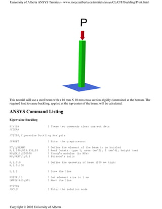 This tutorial will use a steel beam with a 10 mm X 10 mm cross section, rigidly constrained at the bottom. The
required load to cause buckling, applied at the top-center of the beam, will be calculated.
ANSYS Command Listing
Eigenvalue Buckling
FINISH ! These two commands clear current data
/CLEAR
/TITLE,Eigenvalue Buckling Analysis
/PREP7 ! Enter the preprocessor
ET,1,BEAM3 ! Define the element of the beam to be buckled
R,1,100,833.333,10 ! Real Consts: type 1, area (mm^2), I (mm^4), height (mm)
MP,EX,1,200000 ! Young's modulus (in MPa)
MP,PRXY,1,0.3 ! Poisson's ratio
K,1,0,0 ! Define the geometry of beam (100 mm high)
K,2,0,100
L,1,2 ! Draw the line
ESIZE,10 ! Set element size to 1 mm
LMESH,ALL,ALL ! Mesh the line
FINISH
/SOLU ! Enter the solution mode
University of Alberta ANSYS Tutorials - www.mece.ualberta.ca/tutorials/ansys/CL/CIT/Buckling/Print.html
Copyright © 2002 University of Alberta
 