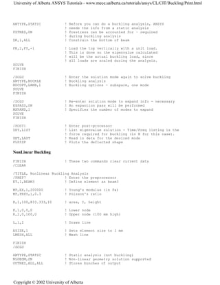 ANTYPE,STATIC ! Before you can do a buckling analysis, ANSYS
! needs the info from a static analysis
PSTRES,ON ! Prestress can be accounted for - required
! during buckling analysis
DK,1,ALL ! Constrain the bottom of beam
FK,2,FY,-1 ! Load the top vertically with a unit load.
! This is done so the eigenvalue calculated
! will be the actual buckling load, since
! all loads are scaled during the analysis.
SOLVE
FINISH
/SOLU ! Enter the solution mode again to solve buckling
ANTYPE,BUCKLE ! Buckling analysis
BUCOPT,LANB,1 ! Buckling options - subspace, one mode
SOLVE
FINISH
/SOLU ! Re-enter solution mode to expand info - necessary
EXPASS,ON ! An expantion pass will be performed
MXPAND,1 ! Specifies the number of modes to expand
SOLVE
FINISH
/POST1 ! Enter post-processor
SET,LIST ! List eigenvalue solution - Time/Freq listing is the
! force required for buckling (in N for this case).
SET,LAST ! Read in data for the desired mode
PLDISP ! Plots the deflected shape
NonLinear Buckling
FINISH ! These two commands clear current data
/CLEAR
/TITLE, Nonlinear Buckling Analysis
/PREP7 ! Enter the preprocessor
ET,1,BEAM3 ! Define element as beam3
MP,EX,1,200000 ! Young's modulus (in Pa)
MP,PRXY,1,0.3 ! Poisson's ratio
R,1,100,833.333,10 ! area, I, height
K,1,0,0,0 ! Lower node
K,2,0,100,0 ! Upper node (100 mm high)
L,1,2 ! Draws line
ESIZE,1 ! Sets element size to 1 mm
LMESH,ALL ! Mesh line
FINISH
/SOLU
ANTYPE,STATIC ! Static analysis (not buckling)
NLGEOM,ON ! Non-linear geometry solution supported
OUTRES,ALL,ALL ! Stores bunches of output
University of Alberta ANSYS Tutorials - www.mece.ualberta.ca/tutorials/ansys/CL/CIT/Buckling/Print.html
Copyright © 2002 University of Alberta
 