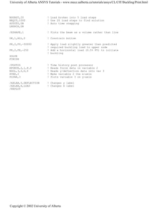 NSUBST,20 ! Load broken into 5 load steps
NEQIT,1000 ! Use 20 load steps to find solution
AUTOTS,ON ! Auto time stepping
LNSRCH,ON
/ESHAPE,1 ! Plots the beam as a volume rather than line
DK,1,ALL,0 ! Constrain bottom
FK,2,FY,-50000 ! Apply load slightly greater than predicted
! required buckling load to upper node
FK,2,FX,-250 ! Add a horizontal load (0.5% FY) to initiate
! buckling
SOLVE
FINISH
/POST26 ! Time history post processor
RFORCE,2,1,F,Y ! Reads force data in variable 2
NSOL,3,2,U,Y ! Reads y-deflection data into var 3
XVAR,2 ! Make variable 2 the x-axis
PLVAR,3 ! Plots variable 3 on y-axis
/AXLAB,Y,DEFLECTION ! Changes y label
/AXLAB,X,LOAD ! Changes X label
/REPLOT
University of Alberta ANSYS Tutorials - www.mece.ualberta.ca/tutorials/ansys/CL/CIT/Buckling/Print.html
Copyright © 2002 University of Alberta
 