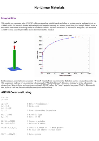 NonLinear Materials
Introduction
This tutorial was completed using ANSYS 7.0 The purpose of the tutorial is to describe how to include material nonlinearities in an
ANSYS model. For instance, the case when a large force is applied resulting in a stresses greater than yield strength. In such a case, a
multilinear stress-strain relationship can be included which follows the stress-strain curve of the material being used. This will allow
ANSYS to more accurately model the plastic deformation of the material.
For this analysis, a simple tension speciment 100 mm X 5 mm X 5 mm is constrained at the bottom and has a load pulling on the top.
This specimen is made out of a experimental substance called "WhoKilledKenium". The stress-strain curve for the substance is
shown above. Note the linear section up to approximately 225 MPa where the Young's Modulus is constant (75 GPa). The material
then begins to yield and the relationship becomes plastic and nonlinear.
ANSYS Command Listing
finish
/clear
/prep7 ! Enter Preprocessor
k,1,0,0 ! Keypoints
k,2,0,100
l,1,2 ! Line connecting keypoints
ET,1,LINK1 ! Element type
R,1,25 ! Area of 25
MP,EX,1,75000 ! Young's modulus
MP,PRXY,1,0.3 ! Poisson's ratio
TB,MELA,1,1,12, ! Create a table of 12 data points
! to map the stress-strain curve
TBPT,,.001,75 ! Data points
 